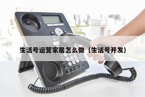 生活号运营家居怎么做（生活号开发）