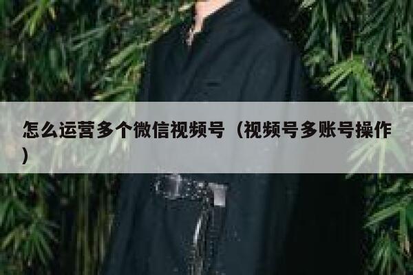 怎么运营多个微信视频号（视频号多账号操作）
