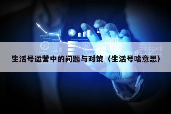 生活号运营中的问题与对策（生活号啥意思）