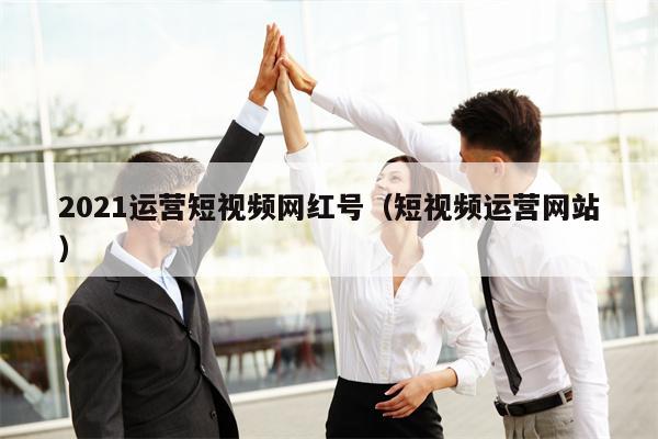 2021运营短视频网红号（短视频运营网站）