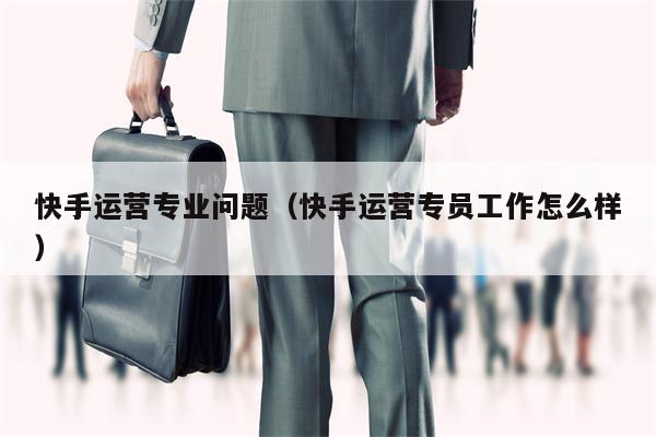 快手运营专业问题（快手运营专员工作怎么样）