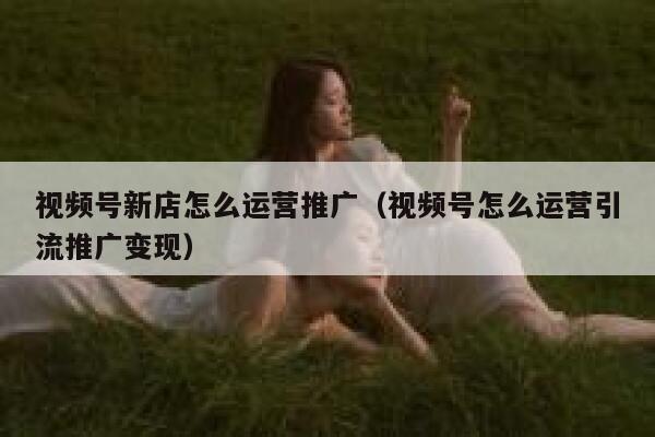 视频号新店怎么运营推广（视频号怎么运营引流推广变现）