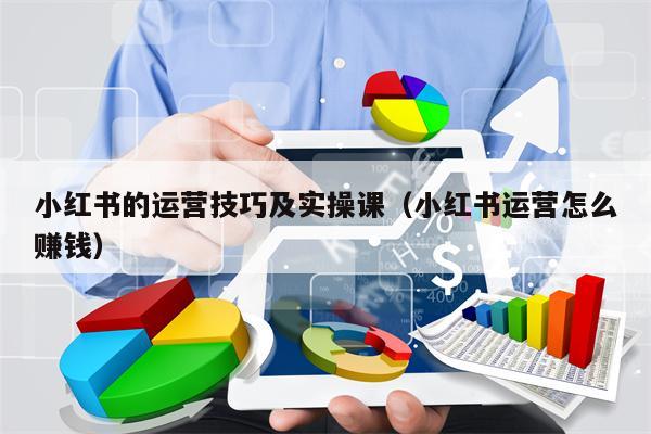 小红书的运营技巧及实操课（小红书运营怎么赚钱）