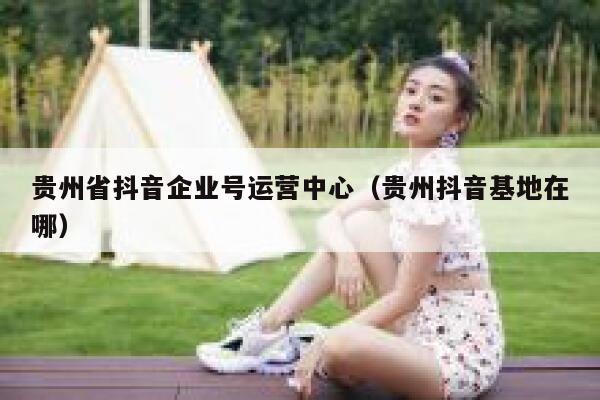 贵州省抖音企业号运营中心（贵州抖音基地在哪）