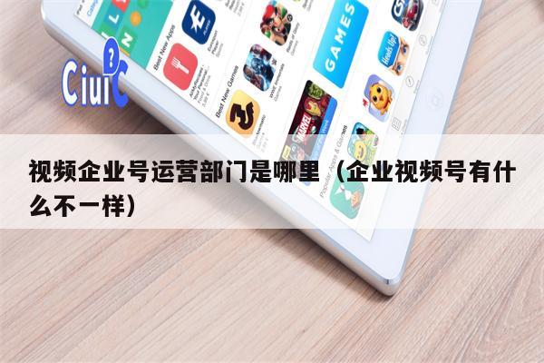 视频企业号运营部门是哪里（企业视频号有什么不一样）