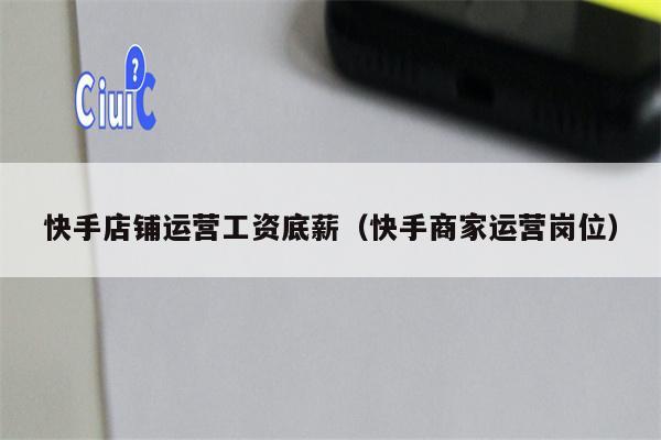 快手店铺运营工资底薪（快手商家运营岗位）