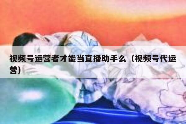 视频号运营者才能当直播助手么（视频号代运营）