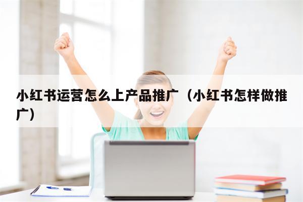 小红书运营怎么上产品推广（小红书怎样做推广）