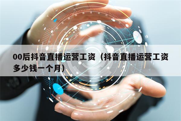 00后抖音直播运营工资（抖音直播运营工资多少钱一个月）