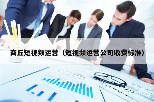 商丘短视频运营（短视频运营公司收费标准）