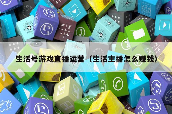 生活号游戏直播运营（生活主播怎么赚钱）