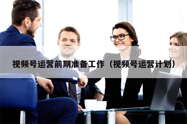 视频号运营前期准备工作（视频号运营计划）