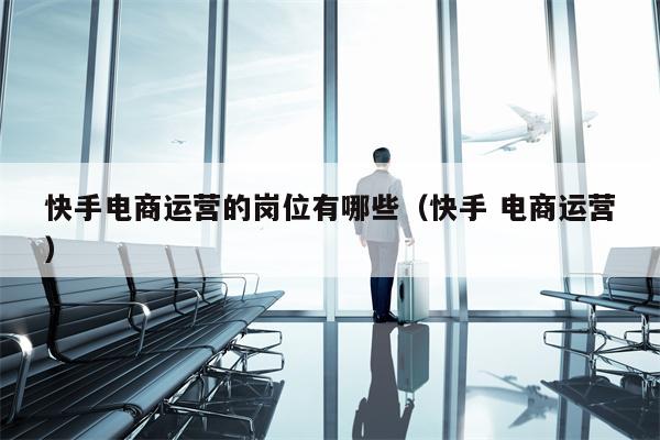 快手电商运营的岗位有哪些（快手 电商运营）