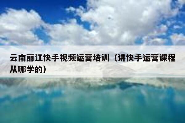 云南丽江快手视频运营培训（讲快手运营课程从哪学的）
