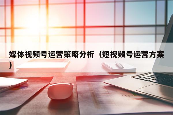 媒体视频号运营策略分析（短视频号运营方案）