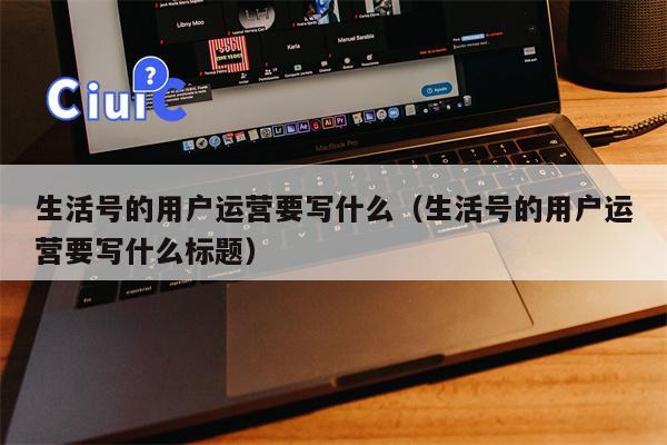 生活号的用户运营要写什么（生活号的用户运营要写什么标题）