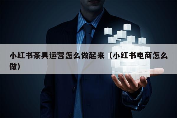 小红书茶具运营怎么做起来（小红书电商怎么做）