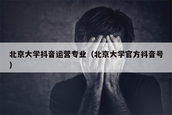 北京大学抖音运营专业（北京大学官方抖音号）
