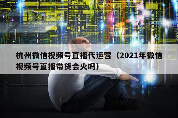杭州微信视频号直播代运营（2021年微信视频号直播带货会火吗）