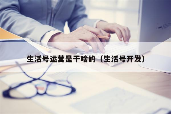 生活号运营是干啥的（生活号开发）