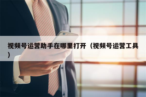 视频号运营助手在哪里打开（视频号运营工具）