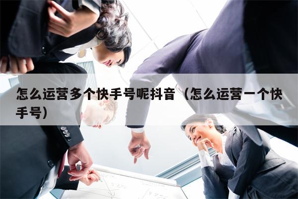 怎么运营多个快手号呢抖音（怎么运营一个快手号）
