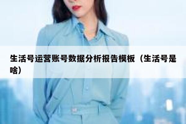 生活号运营账号数据分析报告模板（生活号是啥）