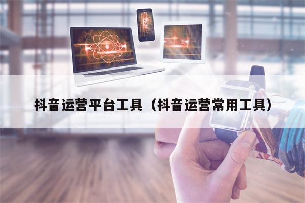 抖音运营平台工具（抖音运营常用工具）
