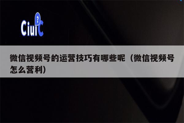 微信视频号的运营技巧有哪些呢（微信视频号怎么营利）