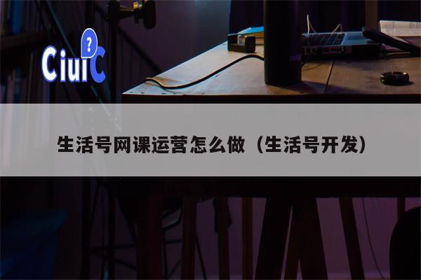 生活号网课运营怎么做（生活号开发）