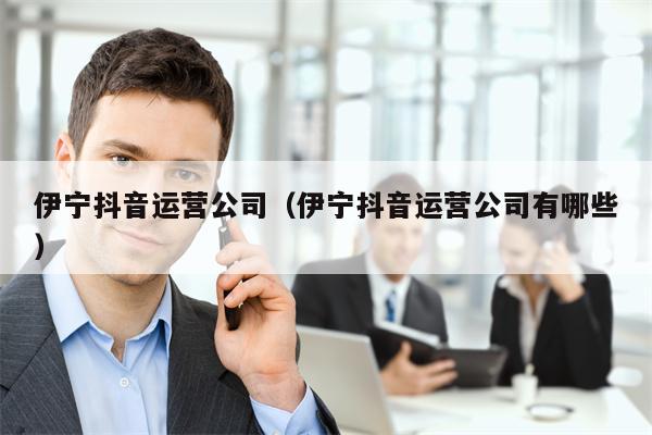 伊宁抖音运营公司（伊宁抖音运营公司有哪些）