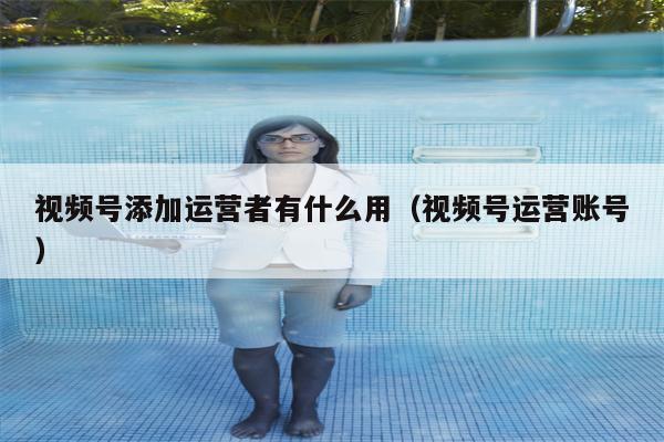视频号添加运营者有什么用（视频号运营账号）