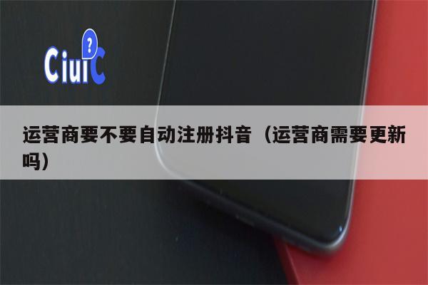 运营商要不要自动注册抖音（运营商需要更新吗）