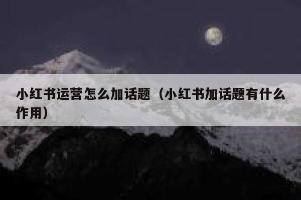 小红书运营怎么加话题（小红书加话题有什么作用）