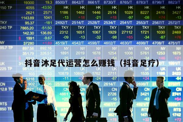 抖音沐足代运营怎么赚钱（抖音足疗）