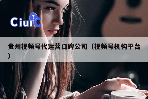 贵州视频号代运营口碑公司（视频号机构平台）