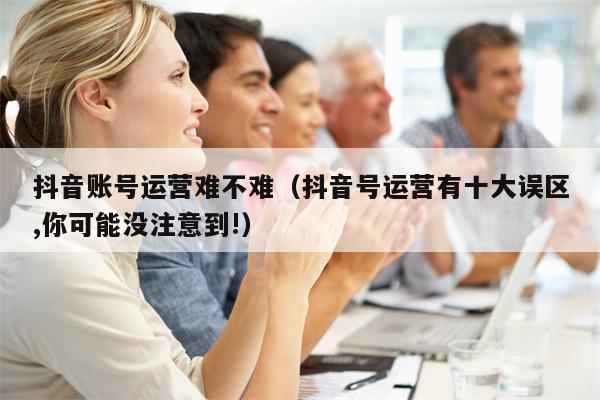 抖音账号运营难不难（抖音号运营有十大误区,你可能没注意到!）