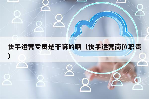 快手运营专员是干嘛的啊（快手运营岗位职责）