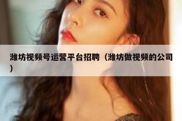 潍坊视频号运营平台招聘（潍坊做视频的公司）
