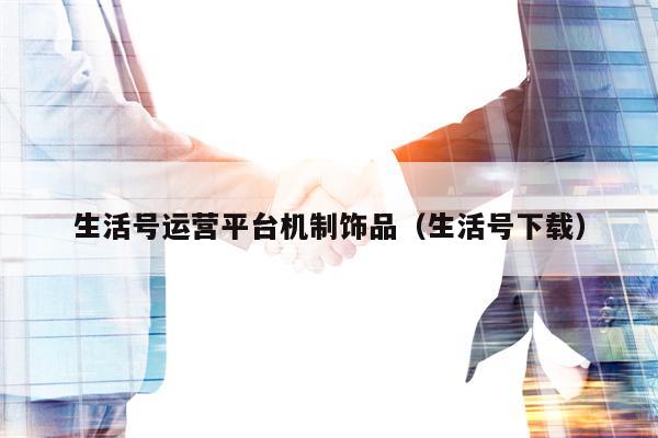 生活号运营平台机制饰品（生活号下载）