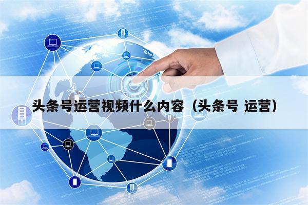 头条号运营视频什么内容（头条号 运营）