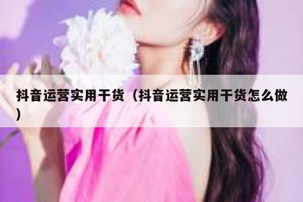 抖音运营实用干货（抖音运营实用干货怎么做）