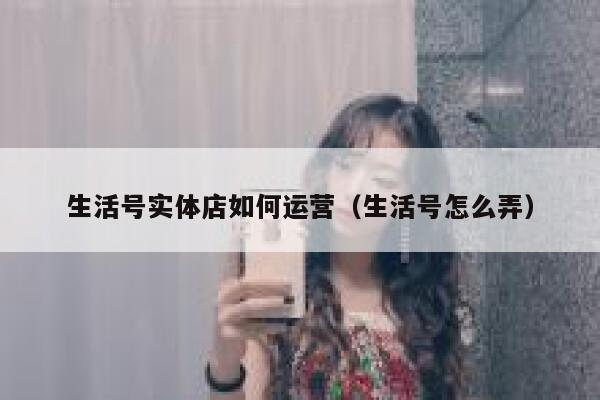 生活号实体店如何运营（生活号怎么弄）