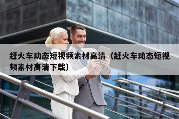赶火车动态短视频素材高清（赶火车动态短视频素材高清下载）