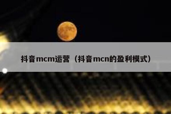 抖音mcm运营（抖音mcn的盈利模式）