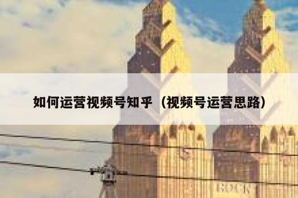 如何运营视频号知乎（视频号运营思路）