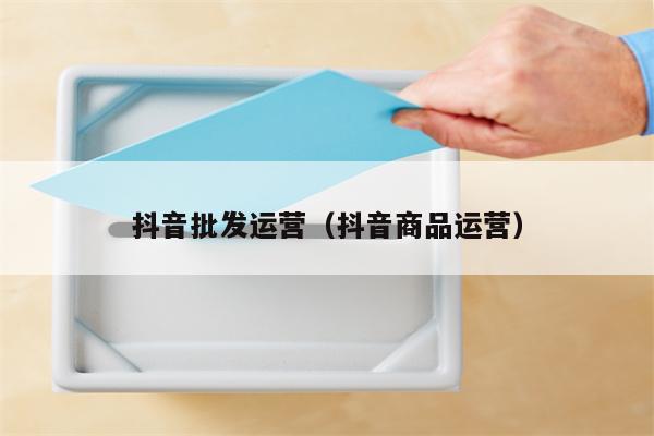 抖音批发运营（抖音商品运营）