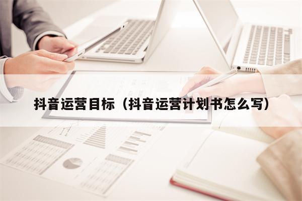抖音运营目标（抖音运营计划书怎么写）