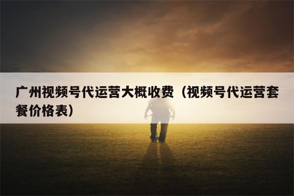 广州视频号代运营大概收费（视频号代运营套餐价格表）