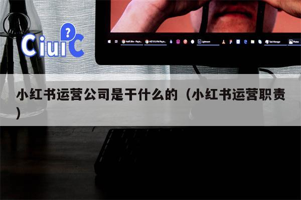 小红书运营公司是干什么的（小红书运营职责）